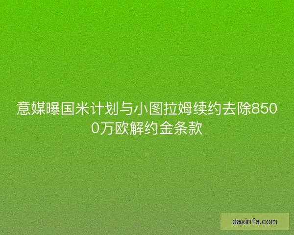 意媒曝国米计划与小图拉姆续约去除8500万欧解约金条款 意媒曝国米计划与小图拉姆续约去除8500万欧解约金条款