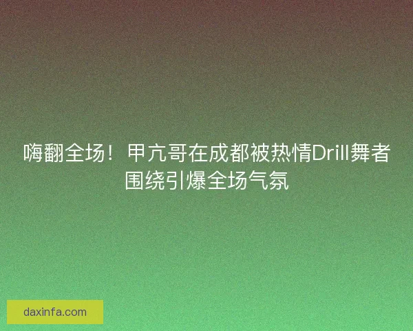 嗨翻全场！甲亢哥在成都被热情Drill舞者围绕引爆全场气氛