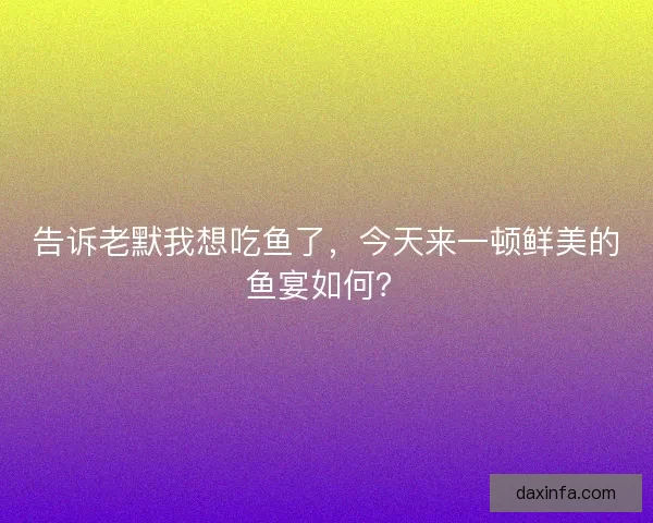 告诉老默我想吃鱼了，今天来一顿鲜美的鱼宴如何？