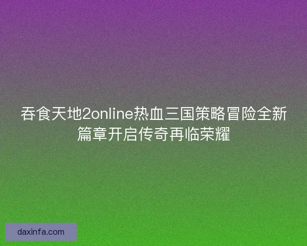 吞食天地2online热血三国策略冒险全新篇章开启传奇再临荣耀