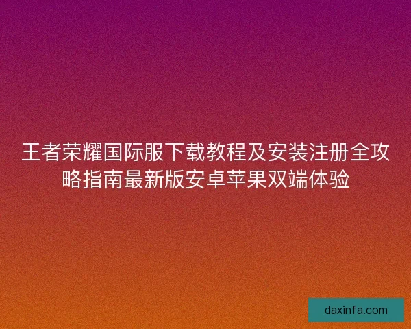 王者荣耀国际服下载教程及安装注册全攻略指南最新版安卓苹果双端体验