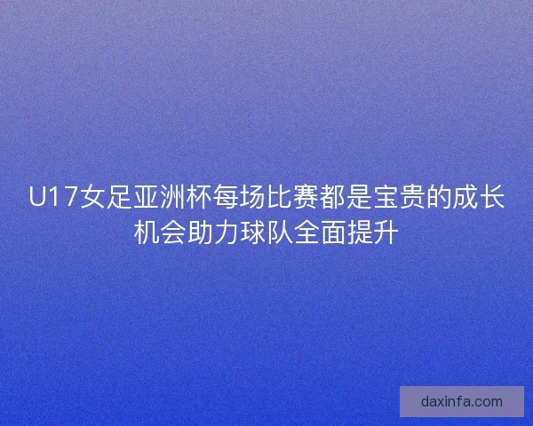 U17女足亚洲杯每场比赛都是宝贵的成长机会助力球队全面提升