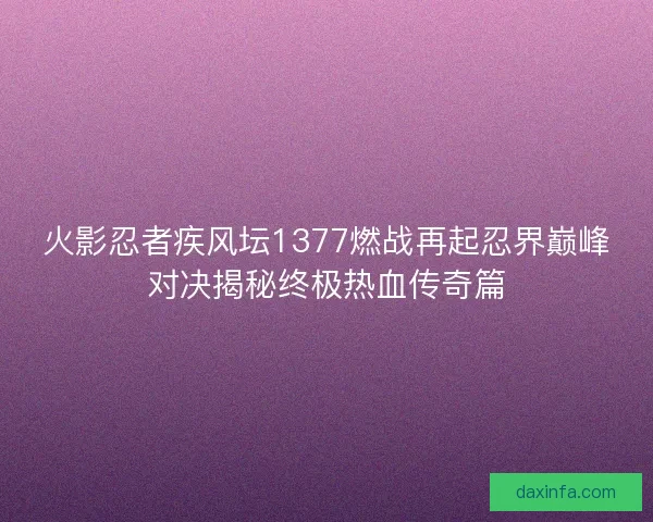 火影忍者疾风坛1377燃战再起忍界巅峰对决揭秘终极热血传奇篇