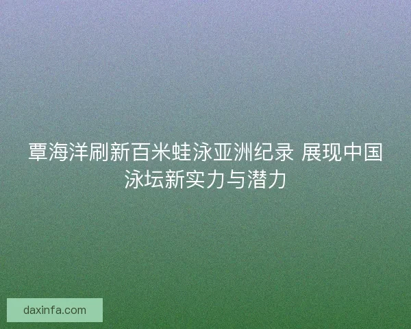 覃海洋刷新百米蛙泳亚洲纪录 展现中国泳坛新实力与潜力