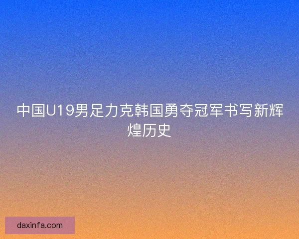 中国U19男足力克韩国勇夺冠军书写新辉煌历史