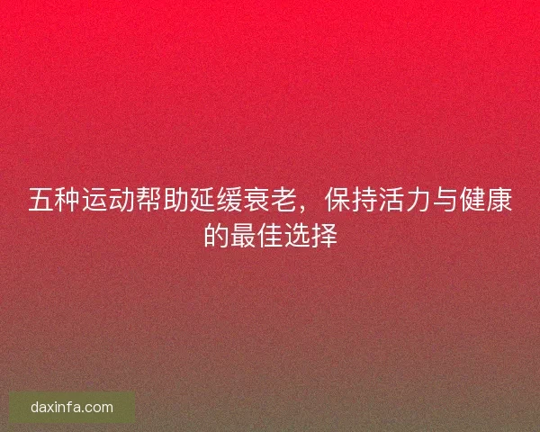 五种运动帮助延缓衰老，保持活力与健康的最佳选择