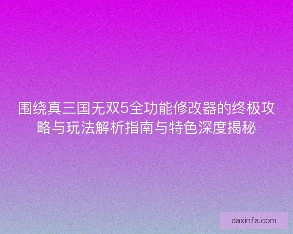 围绕真三国无双5全功能修改器的终极攻略与玩法解析指南与特色深度揭秘