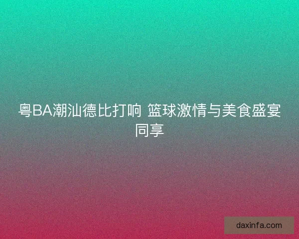 粤BA潮汕德比打响 篮球激情与美食盛宴同享 粤BA潮汕德比打响 篮球激情与美食盛宴同享
