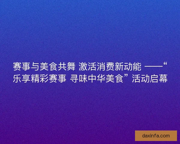 赛事与美食共舞 激活消费新动能 ——“乐享精彩赛事 寻味中华美食” 活动启幕