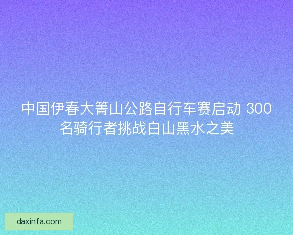 中国伊春大箐山公路自行车赛启动 300名骑行者挑战白山黑水之美