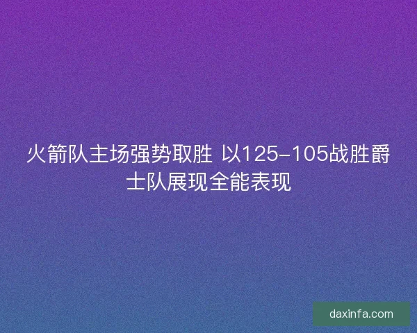 火箭队主场强势取胜 以125-105战胜爵士队展现全能表现