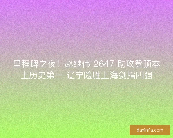 里程碑之夜！赵继伟 2647 助攻登顶本土历史第一 辽宁险胜上海剑指四强