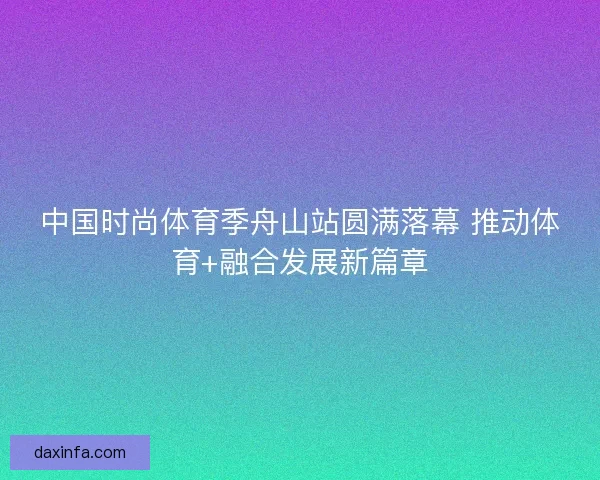 中国时尚体育季舟山站圆满落幕 推动体育+融合发展新篇章 中国时尚体育季舟山站圆满落幕 推动体育+融合发展新篇章