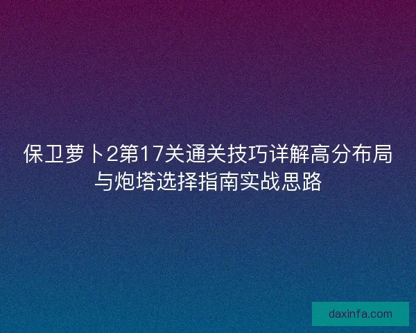保卫萝卜2第17关通关技巧详解高分布局与炮塔选择指南实战思路 保卫萝卜2第17关通关技巧详解高分布局与炮塔选择指南实战思路
