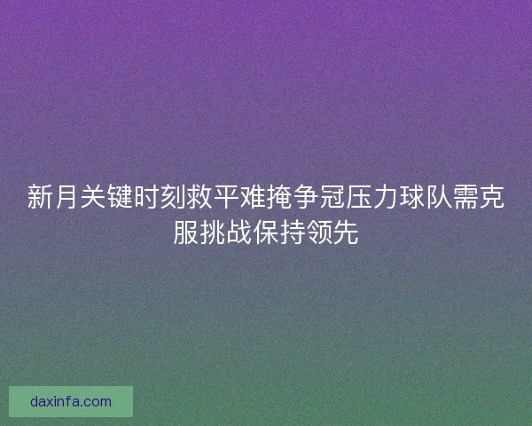 新月关键时刻救平难掩争冠压力球队需克服挑战保持领先