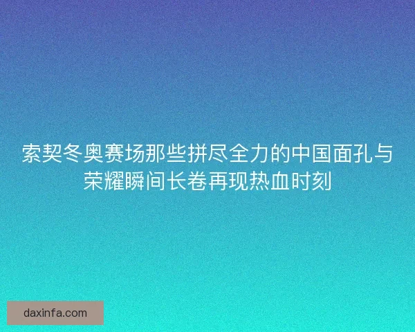 索契冬奥赛场那些拼尽全力的中国面孔与荣耀瞬间长卷再现热血时刻 索契冬奥赛场那些拼尽全力的中国面孔与荣耀瞬间长卷再现热血时刻