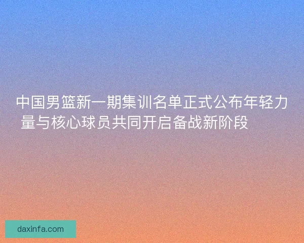 中国男篮新一期集训名单正式公布年轻力量与核心球员共同开启备战新阶段 🏀🇨🇳