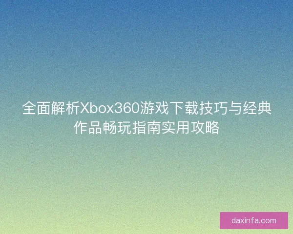 全面解析Xbox360游戏下载技巧与经典作品畅玩指南实用攻略