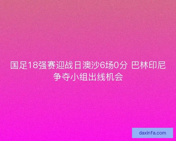 国足18强赛迎战日澳沙6场0分 巴林印尼争夺小组出线机会