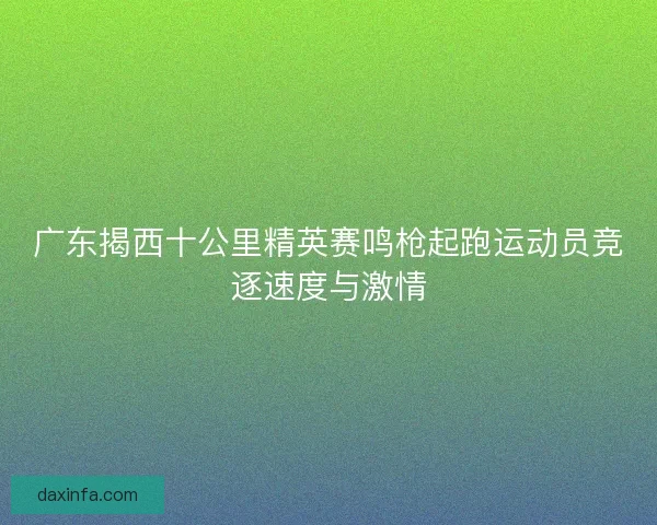 广东揭西十公里精英赛鸣枪起跑运动员竞逐速度与激情