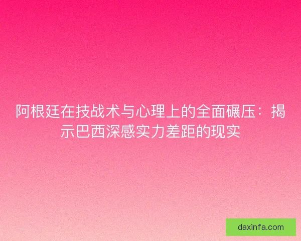阿根廷在技战术与心理上的全面碾压：揭示巴西深感实力差距的现实