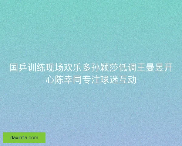 国乒训练现场欢乐多孙颖莎低调王曼昱开心陈幸同专注球迷互动 国乒训练现场欢乐多孙颖莎低调王曼昱开心陈幸同专注球迷互动